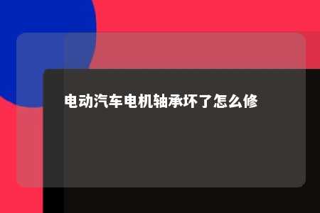 电动汽车电机轴承坏了怎么修 