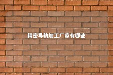 精密导轨加工厂家有哪些 